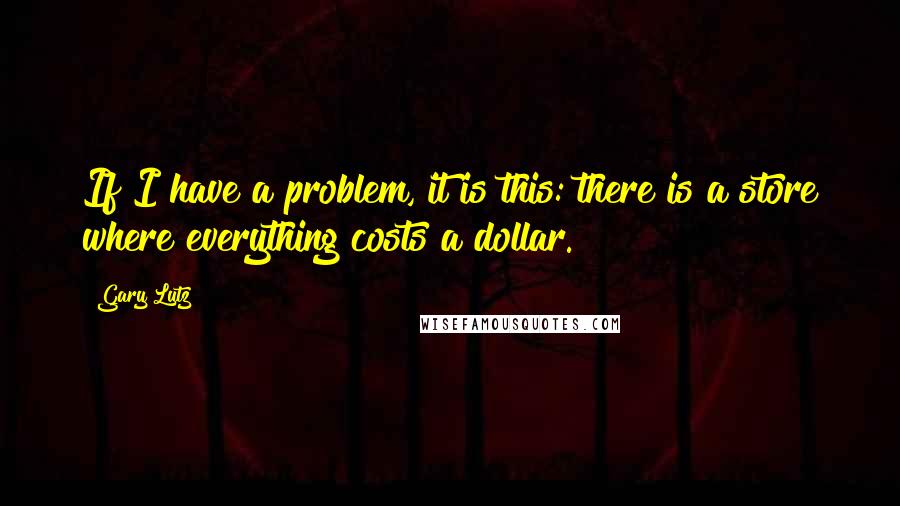 Gary Lutz Quotes: If I have a problem, it is this: there is a store where everything costs a dollar.