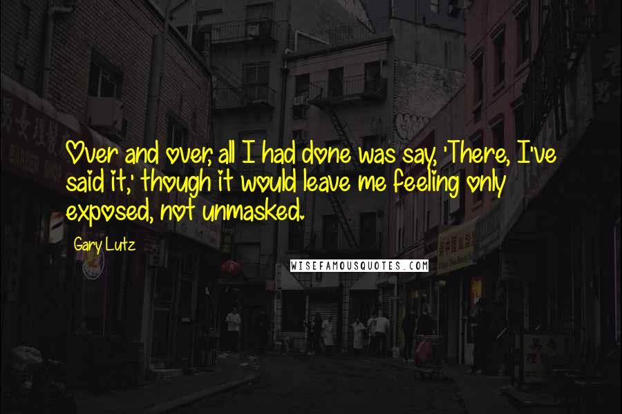 Gary Lutz Quotes: Over and over, all I had done was say, 'There, I've said it,' though it would leave me feeling only exposed, not unmasked.
