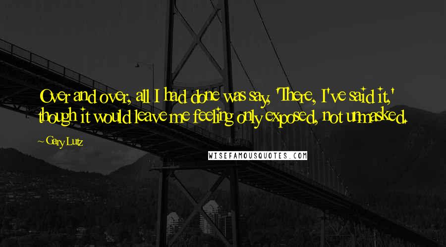 Gary Lutz Quotes: Over and over, all I had done was say, 'There, I've said it,' though it would leave me feeling only exposed, not unmasked.