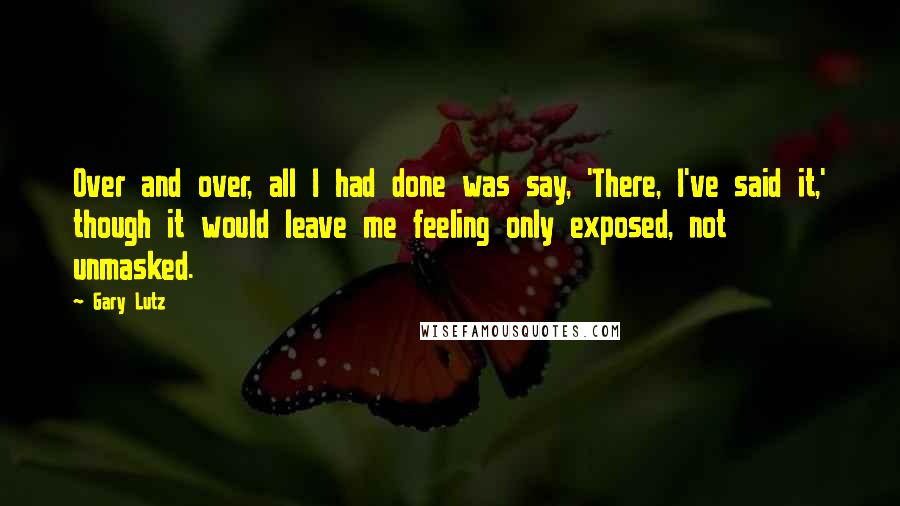 Gary Lutz Quotes: Over and over, all I had done was say, 'There, I've said it,' though it would leave me feeling only exposed, not unmasked.