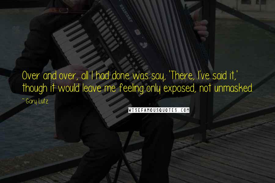 Gary Lutz Quotes: Over and over, all I had done was say, 'There, I've said it,' though it would leave me feeling only exposed, not unmasked.