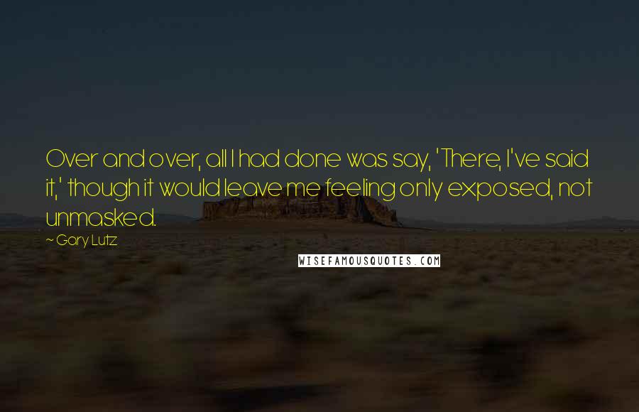 Gary Lutz Quotes: Over and over, all I had done was say, 'There, I've said it,' though it would leave me feeling only exposed, not unmasked.