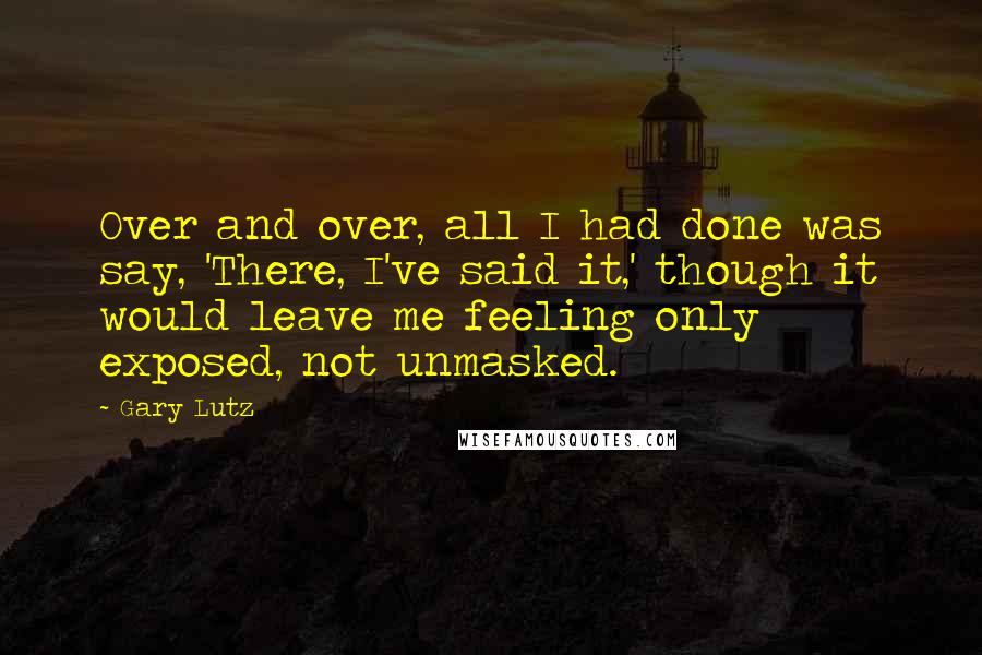 Gary Lutz Quotes: Over and over, all I had done was say, 'There, I've said it,' though it would leave me feeling only exposed, not unmasked.