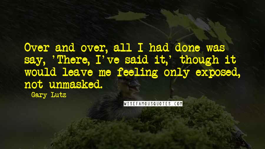 Gary Lutz Quotes: Over and over, all I had done was say, 'There, I've said it,' though it would leave me feeling only exposed, not unmasked.