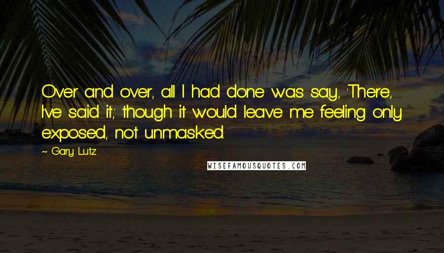 Gary Lutz Quotes: Over and over, all I had done was say, 'There, I've said it,' though it would leave me feeling only exposed, not unmasked.