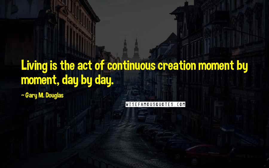 Gary M. Douglas Quotes: Living is the act of continuous creation moment by moment, day by day.