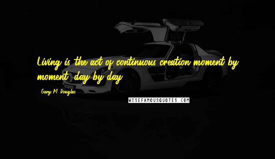 Gary M. Douglas Quotes: Living is the act of continuous creation moment by moment, day by day.