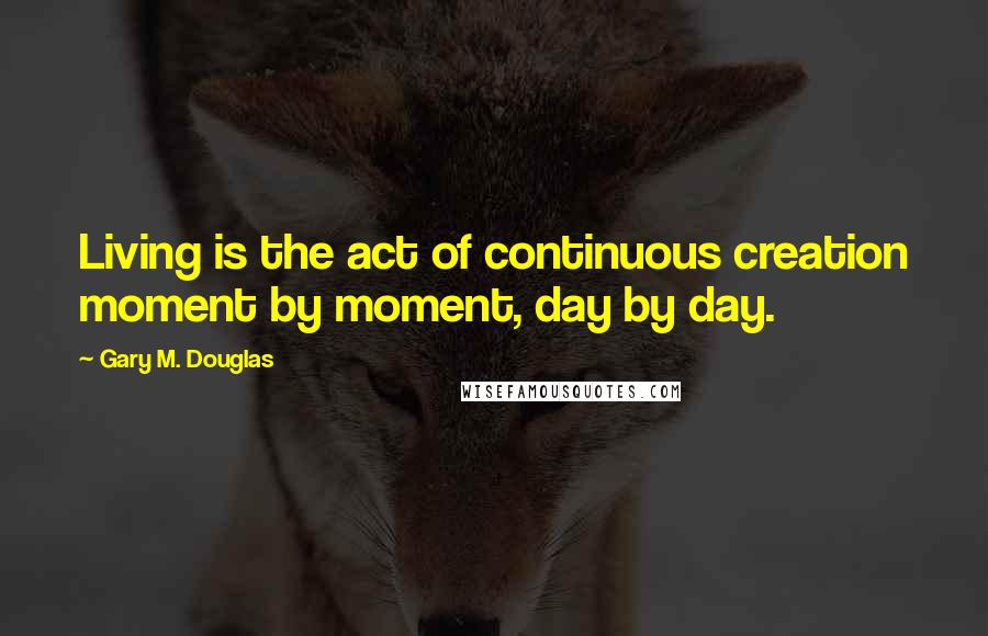 Gary M. Douglas Quotes: Living is the act of continuous creation moment by moment, day by day.