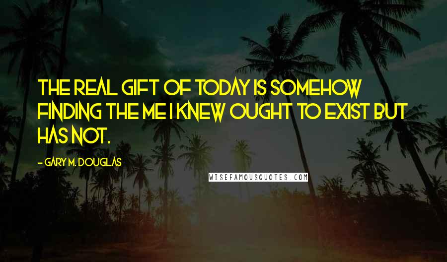 Gary M. Douglas Quotes: The real gift of today is somehow finding the me I knew ought to exist but has not.