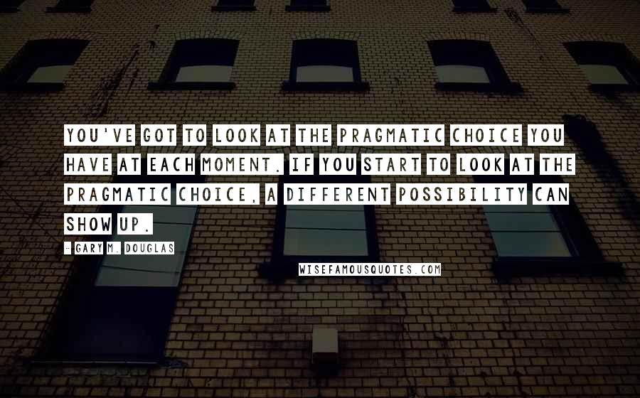 Gary M. Douglas Quotes: You've got to look at the pragmatic choice you have at each moment. If you start to look at the pragmatic choice, a different possibility can show up.