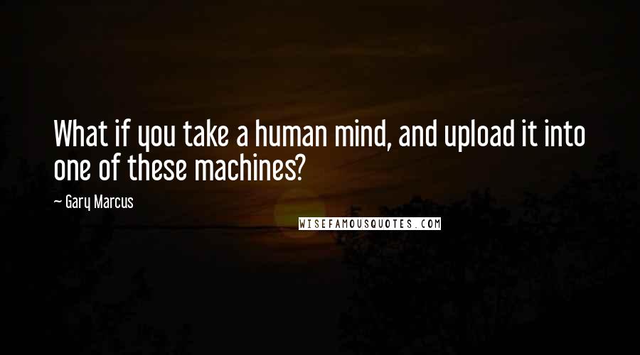 Gary Marcus Quotes: What if you take a human mind, and upload it into one of these machines?