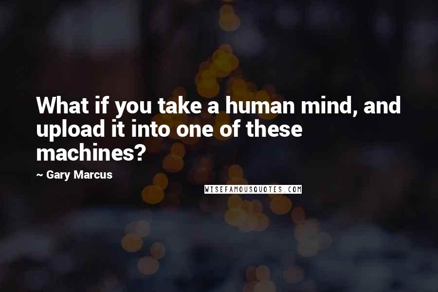 Gary Marcus Quotes: What if you take a human mind, and upload it into one of these machines?