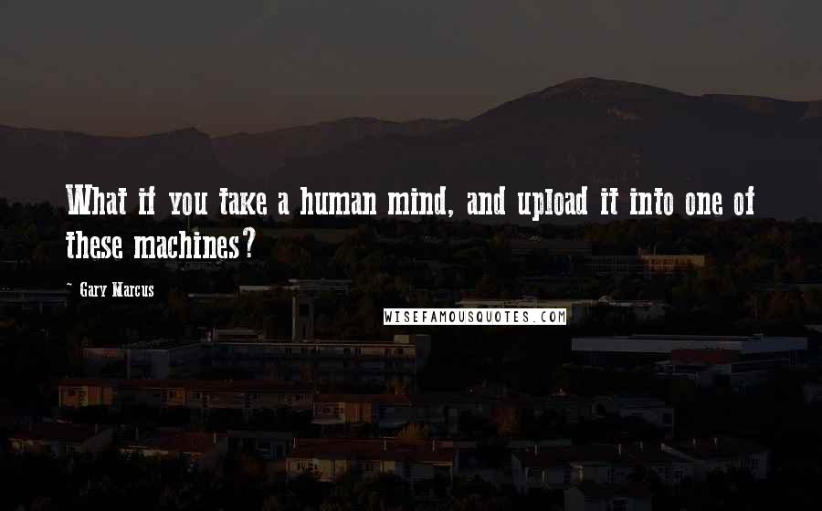 Gary Marcus Quotes: What if you take a human mind, and upload it into one of these machines?