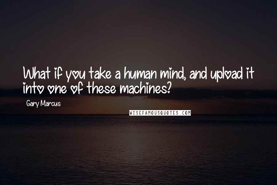 Gary Marcus Quotes: What if you take a human mind, and upload it into one of these machines?