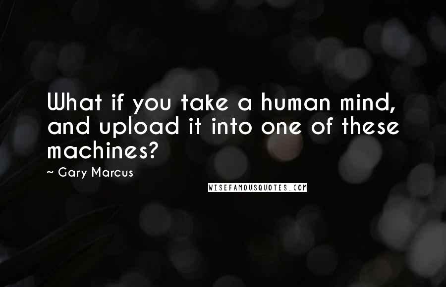 Gary Marcus Quotes: What if you take a human mind, and upload it into one of these machines?