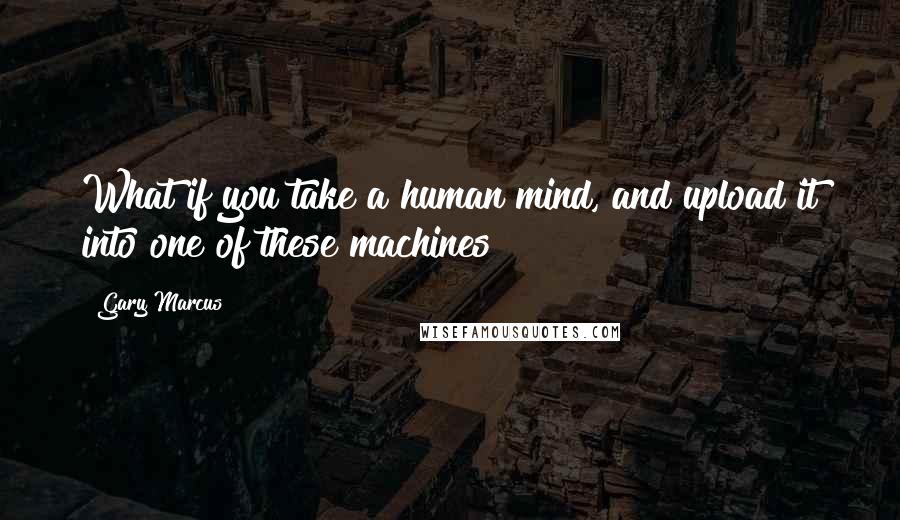 Gary Marcus Quotes: What if you take a human mind, and upload it into one of these machines?