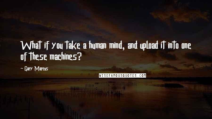 Gary Marcus Quotes: What if you take a human mind, and upload it into one of these machines?