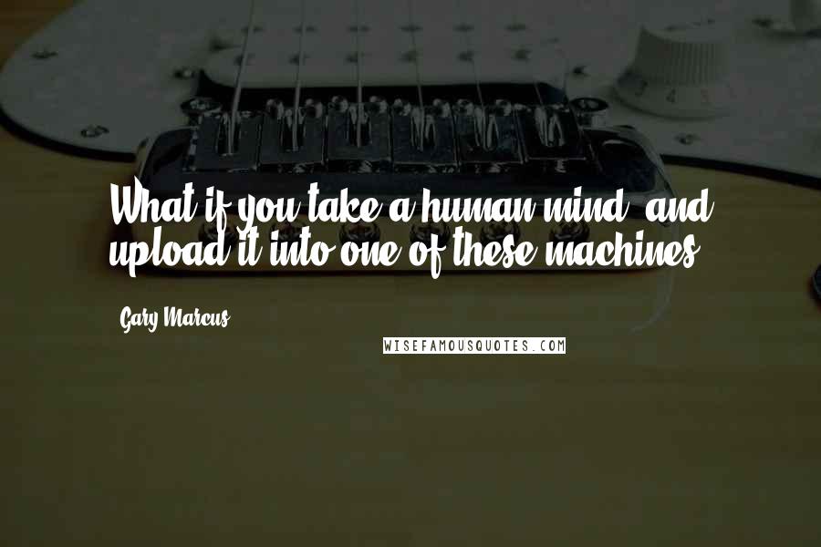 Gary Marcus Quotes: What if you take a human mind, and upload it into one of these machines?