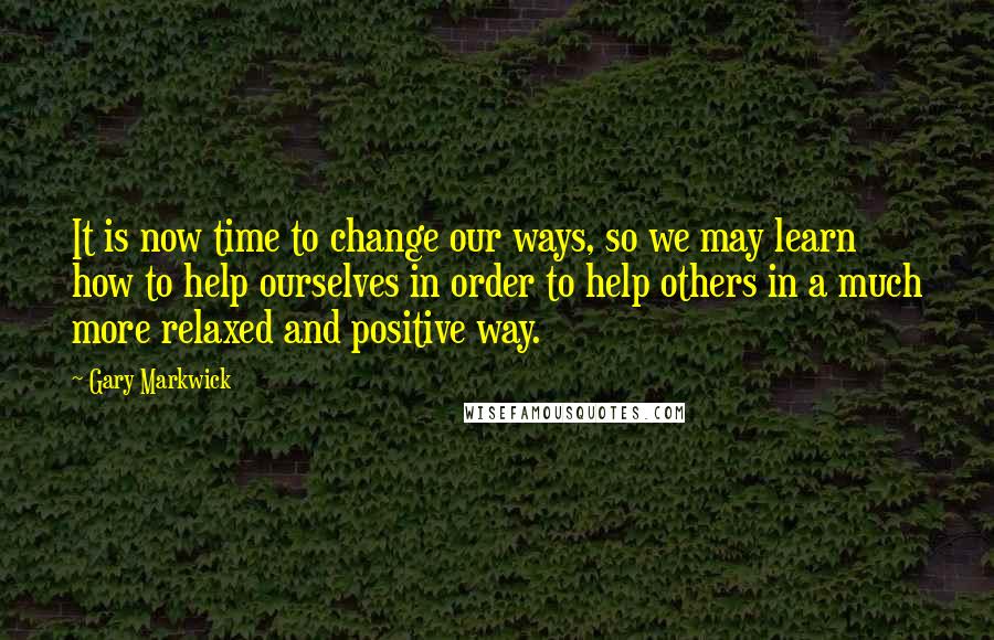 Gary Markwick Quotes: It is now time to change our ways, so we may learn how to help ourselves in order to help others in a much more relaxed and positive way.