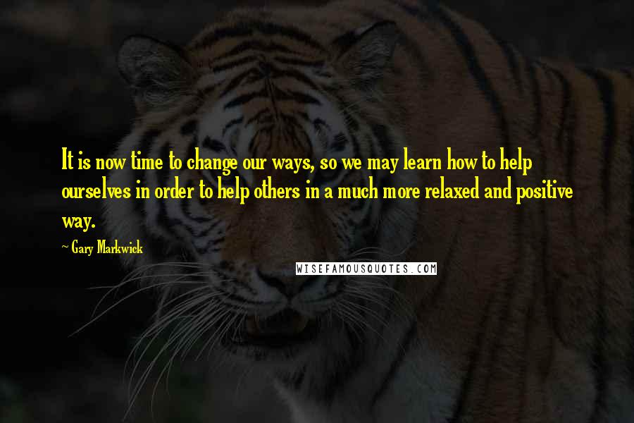 Gary Markwick Quotes: It is now time to change our ways, so we may learn how to help ourselves in order to help others in a much more relaxed and positive way.