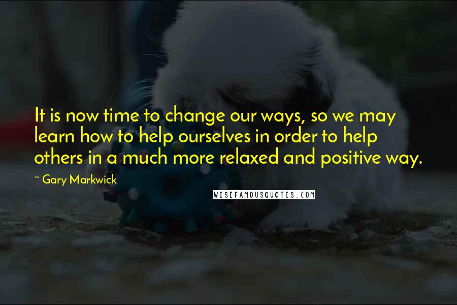 Gary Markwick Quotes: It is now time to change our ways, so we may learn how to help ourselves in order to help others in a much more relaxed and positive way.