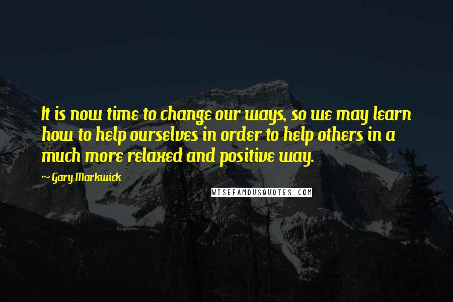 Gary Markwick Quotes: It is now time to change our ways, so we may learn how to help ourselves in order to help others in a much more relaxed and positive way.