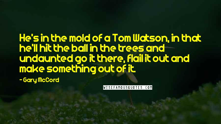 Gary McCord Quotes: He's in the mold of a Tom Watson, in that he'll hit the ball in the trees and undaunted go it there, flail it out and make something out of it.