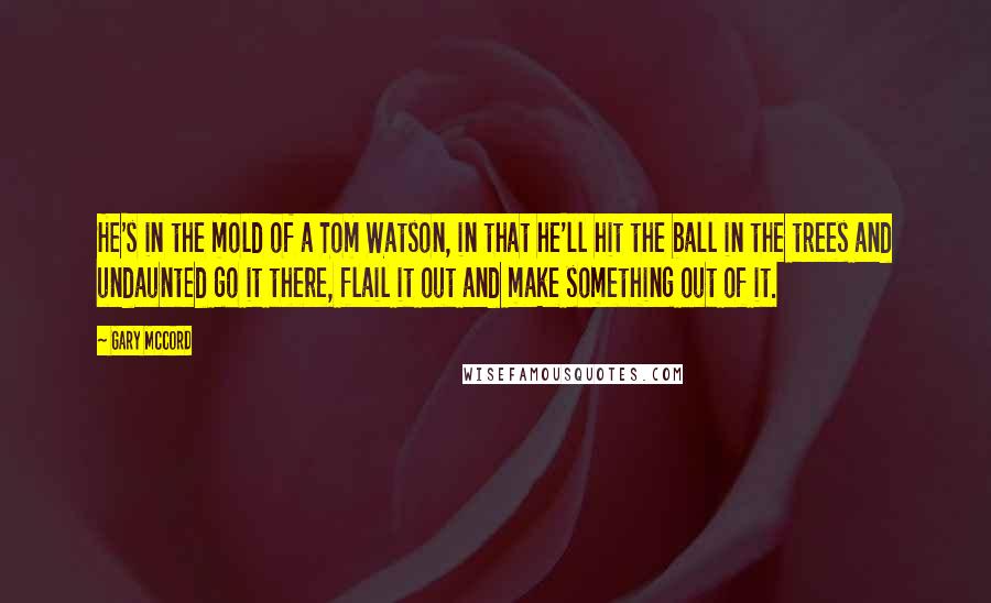 Gary McCord Quotes: He's in the mold of a Tom Watson, in that he'll hit the ball in the trees and undaunted go it there, flail it out and make something out of it.