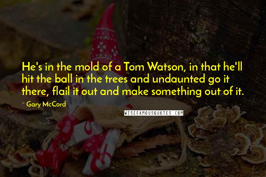 Gary McCord Quotes: He's in the mold of a Tom Watson, in that he'll hit the ball in the trees and undaunted go it there, flail it out and make something out of it.