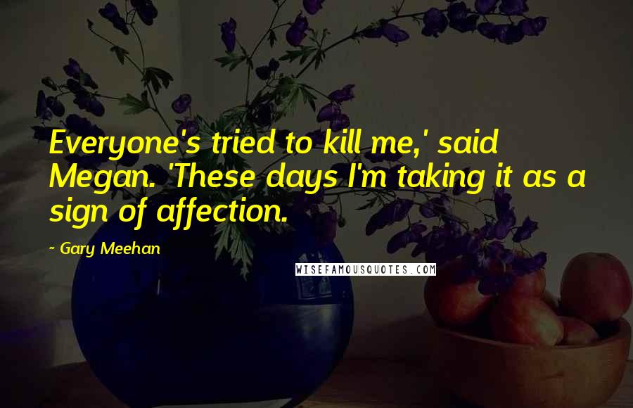 Gary Meehan Quotes: Everyone's tried to kill me,' said Megan. 'These days I'm taking it as a sign of affection.