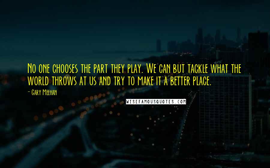 Gary Meehan Quotes: No one chooses the part they play. We can but tackle what the world throws at us and try to make it a better place.