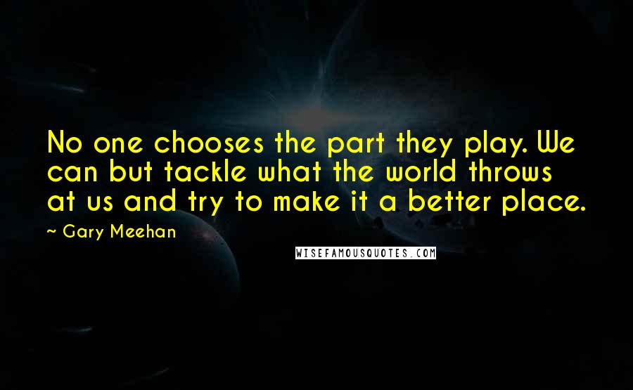 Gary Meehan Quotes: No one chooses the part they play. We can but tackle what the world throws at us and try to make it a better place.