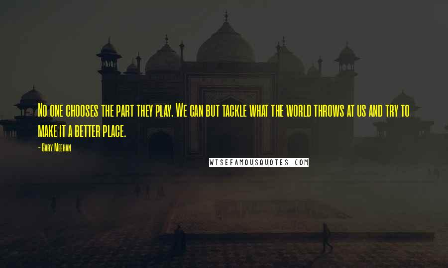Gary Meehan Quotes: No one chooses the part they play. We can but tackle what the world throws at us and try to make it a better place.