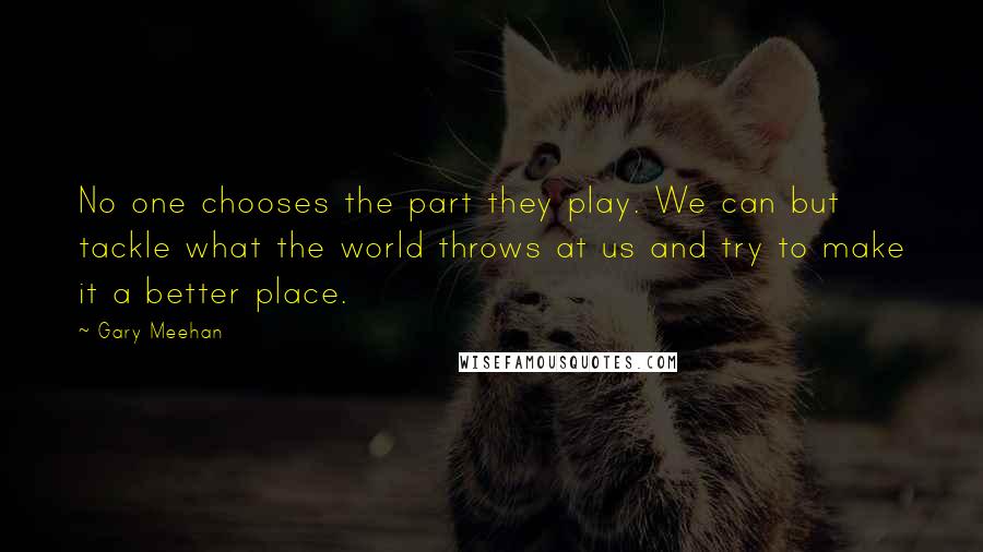 Gary Meehan Quotes: No one chooses the part they play. We can but tackle what the world throws at us and try to make it a better place.