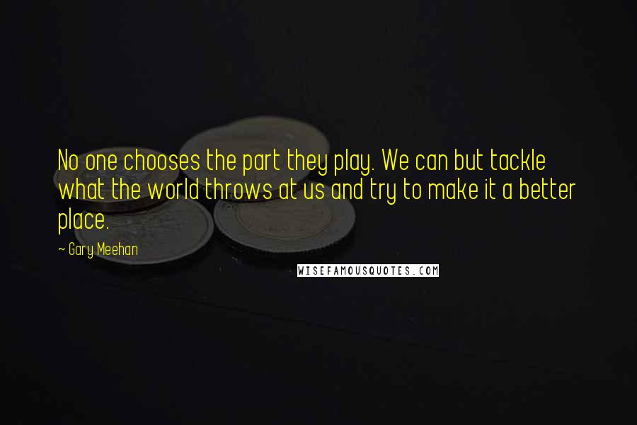 Gary Meehan Quotes: No one chooses the part they play. We can but tackle what the world throws at us and try to make it a better place.