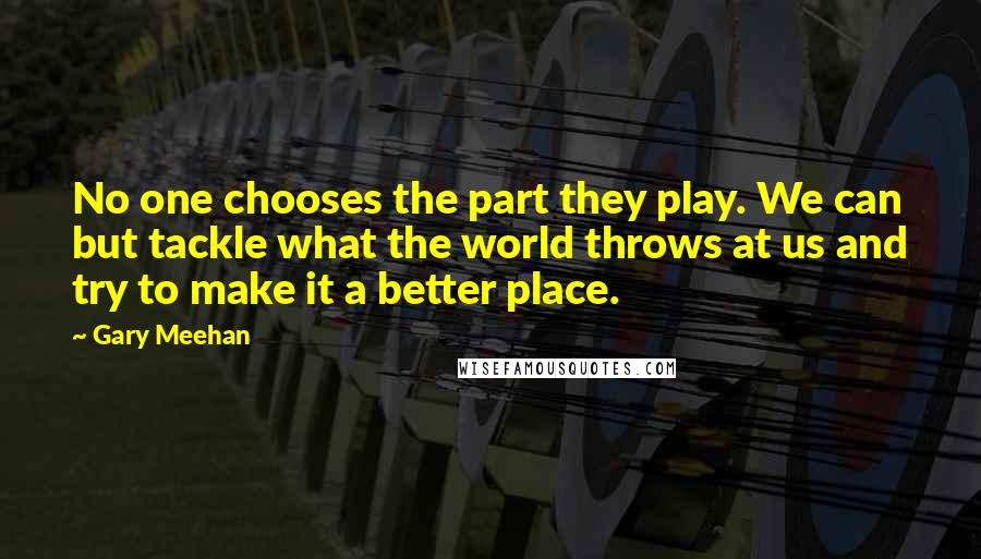 Gary Meehan Quotes: No one chooses the part they play. We can but tackle what the world throws at us and try to make it a better place.