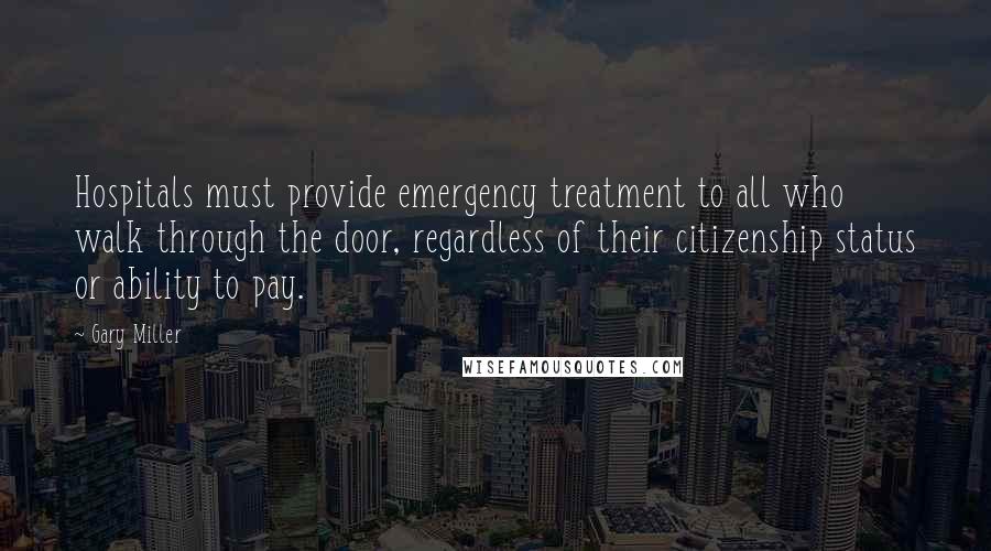 Gary Miller Quotes: Hospitals must provide emergency treatment to all who walk through the door, regardless of their citizenship status or ability to pay.