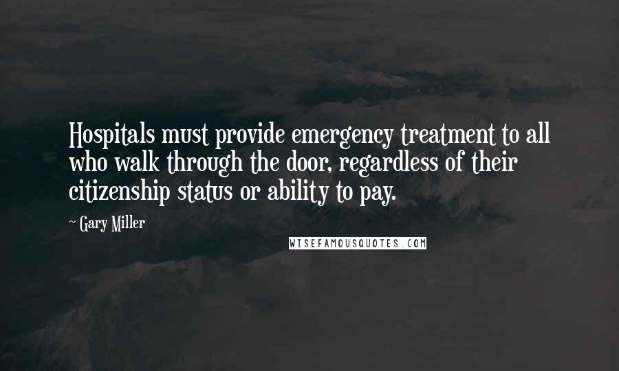 Gary Miller Quotes: Hospitals must provide emergency treatment to all who walk through the door, regardless of their citizenship status or ability to pay.