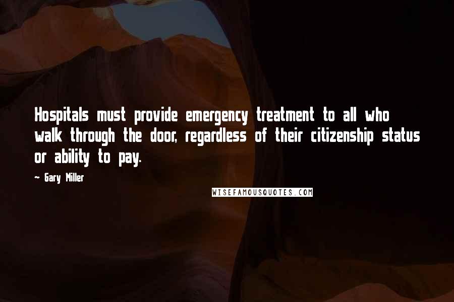 Gary Miller Quotes: Hospitals must provide emergency treatment to all who walk through the door, regardless of their citizenship status or ability to pay.