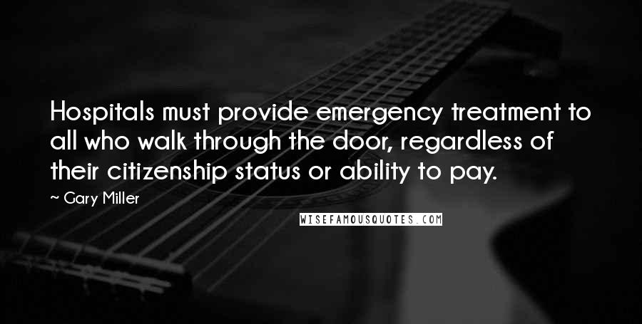 Gary Miller Quotes: Hospitals must provide emergency treatment to all who walk through the door, regardless of their citizenship status or ability to pay.