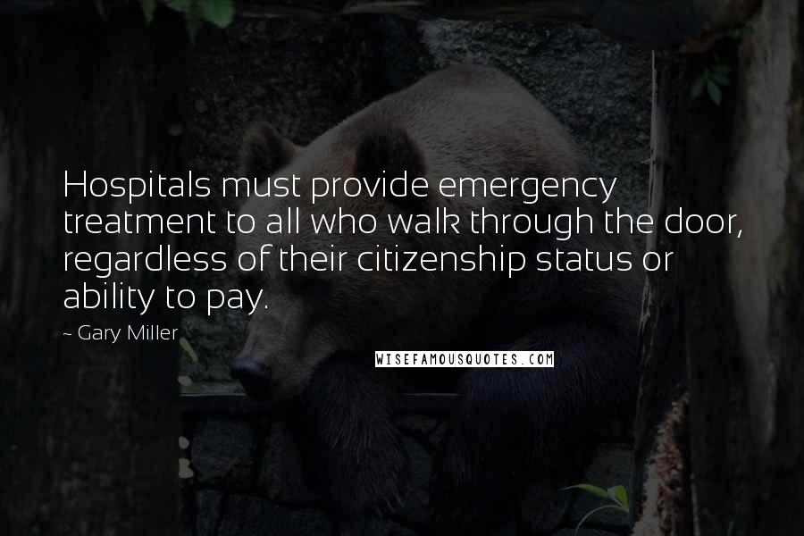 Gary Miller Quotes: Hospitals must provide emergency treatment to all who walk through the door, regardless of their citizenship status or ability to pay.