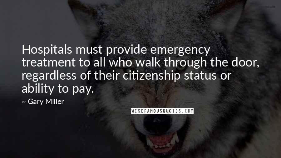 Gary Miller Quotes: Hospitals must provide emergency treatment to all who walk through the door, regardless of their citizenship status or ability to pay.