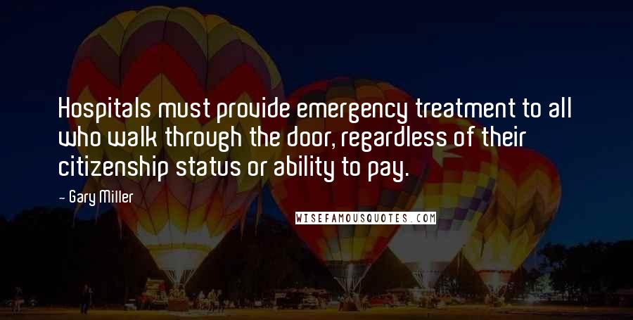 Gary Miller Quotes: Hospitals must provide emergency treatment to all who walk through the door, regardless of their citizenship status or ability to pay.