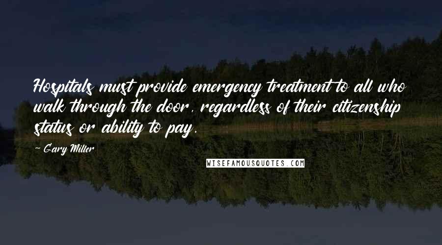 Gary Miller Quotes: Hospitals must provide emergency treatment to all who walk through the door, regardless of their citizenship status or ability to pay.