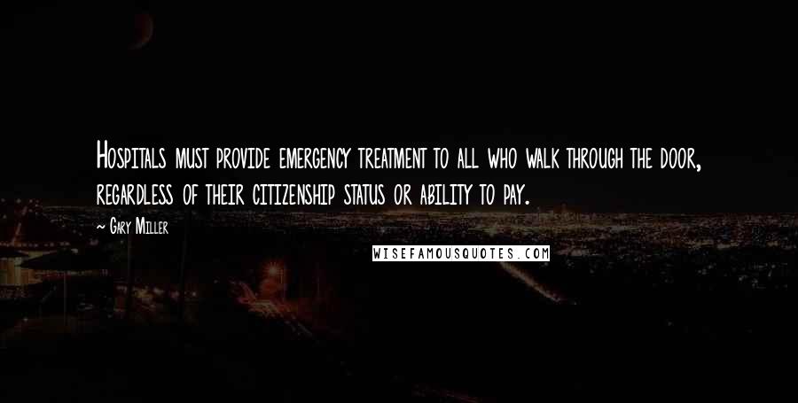 Gary Miller Quotes: Hospitals must provide emergency treatment to all who walk through the door, regardless of their citizenship status or ability to pay.