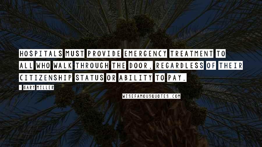 Gary Miller Quotes: Hospitals must provide emergency treatment to all who walk through the door, regardless of their citizenship status or ability to pay.