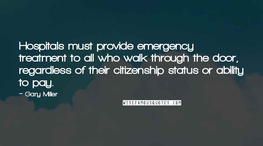 Gary Miller Quotes: Hospitals must provide emergency treatment to all who walk through the door, regardless of their citizenship status or ability to pay.