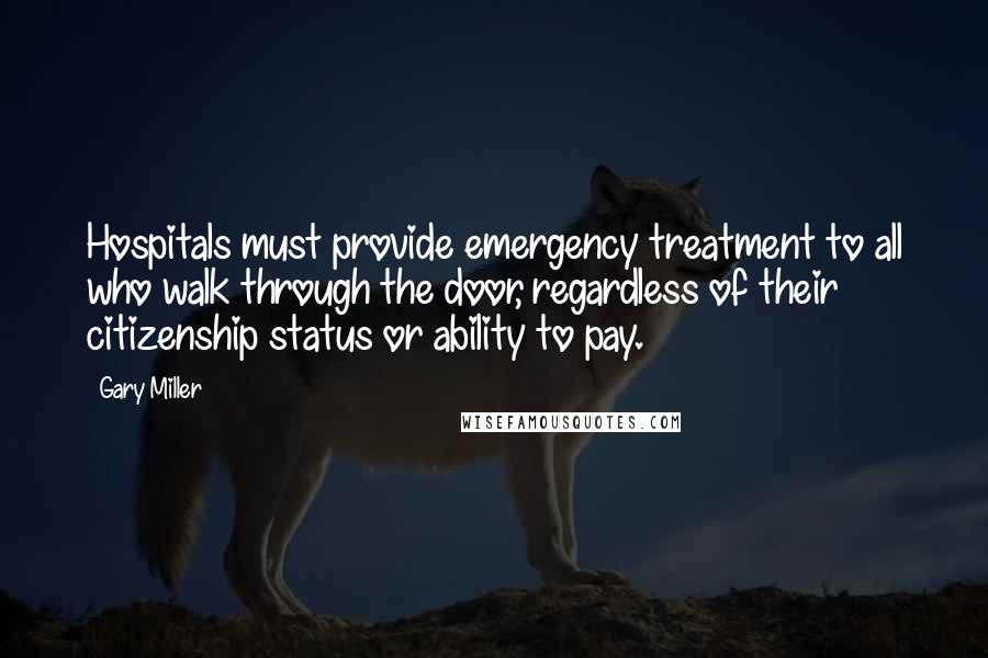 Gary Miller Quotes: Hospitals must provide emergency treatment to all who walk through the door, regardless of their citizenship status or ability to pay.