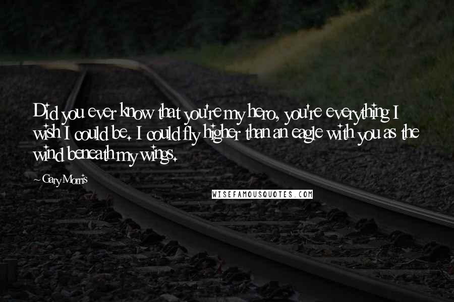 Gary Morris Quotes: Did you ever know that you're my hero, you're everything I wish I could be. I could fly higher than an eagle with you as the wind beneath my wings.