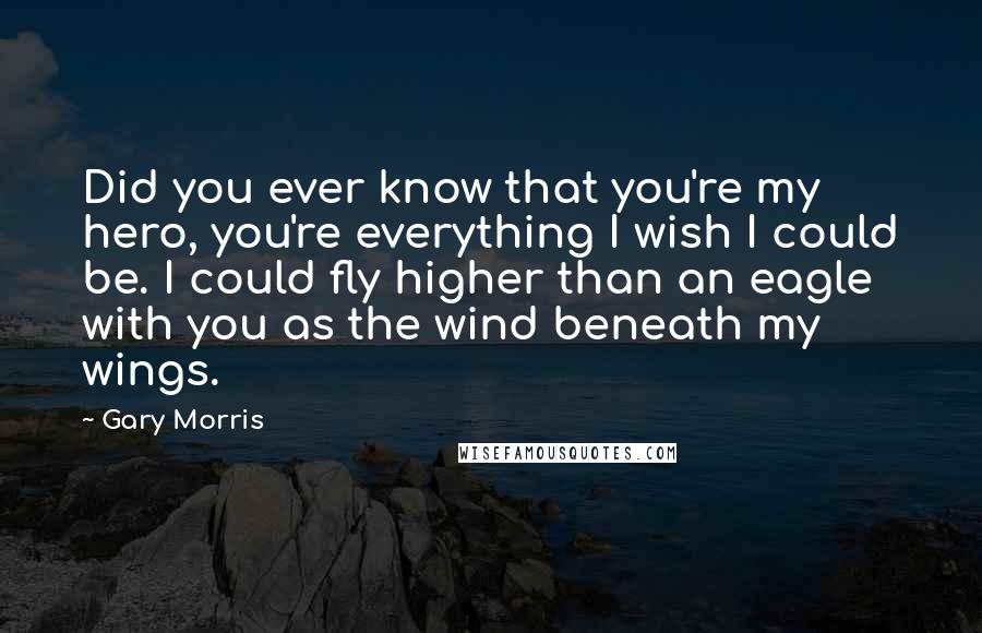 Gary Morris Quotes: Did you ever know that you're my hero, you're everything I wish I could be. I could fly higher than an eagle with you as the wind beneath my wings.